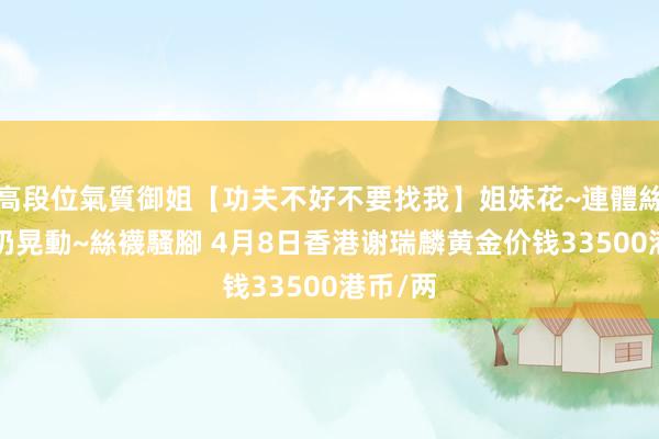 高段位氣質御姐【功夫不好不要找我】姐妹花~連體絲襪~大奶晃動~絲襪騷腳 4月8日香港谢瑞麟黄金价钱33500港币/两