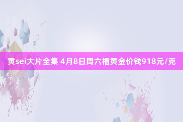 黄sei大片全集 4月8日周六福黄金价钱918元/克