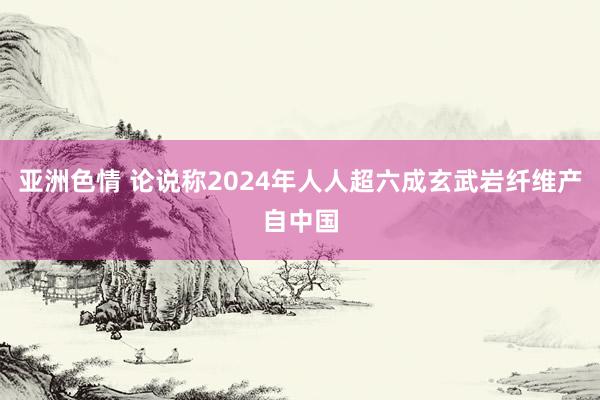 亚洲色情 论说称2024年人人超六成玄武岩纤维产自中国