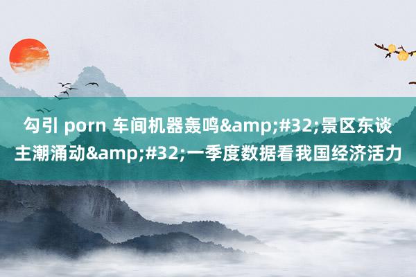 勾引 porn 车间机器轰鸣&#32;景区东谈主潮涌动&#32;一季度数据看我国经济活力