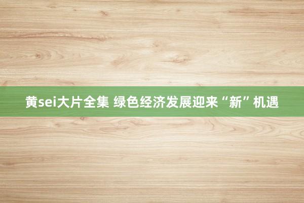 黄sei大片全集 绿色经济发展迎来“新”机遇