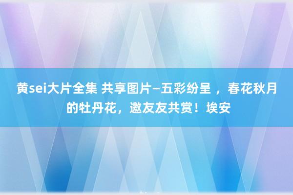 黄sei大片全集 共享图片—五彩纷呈 ，春花秋月 的牡丹花，邀友友共赏！埃安