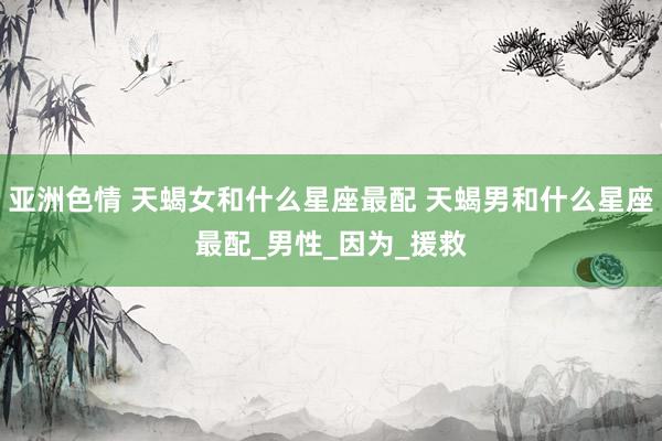 亚洲色情 天蝎女和什么星座最配 天蝎男和什么星座最配_男性_因为_援救