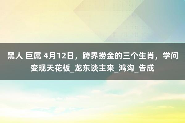 黑人 巨屌 4月12日，跨界捞金的三个生肖，学问变现天花板_龙东谈主来_鸿沟_告成