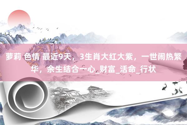 萝莉 色情 最近9天，3生肖大红大紫，一世闹热繁华，余生结合一心_财富_活命_行状
