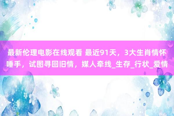 最新伦理电影在线观看 最近91天，3大生肖情怀唾手，试图寻回旧情，媒人牵线_生存_行状_爱情
