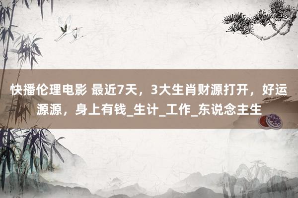 快播伦理电影 最近7天，3大生肖财源打开，好运源源，身上有钱_生计_工作_东说念主生
