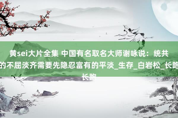 黄sei大片全集 中国有名取名大师谢咏说：统共的不屈淡齐需要先隐忍富有的平淡_生存_白岩松_长跑