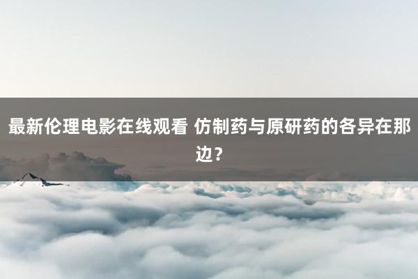 最新伦理电影在线观看 仿制药与原研药的各异在那边？