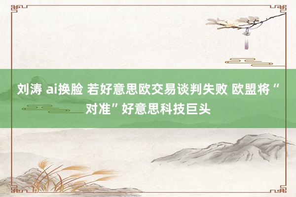 刘涛 ai换脸 若好意思欧交易谈判失败 欧盟将“对准”好意思科技巨头