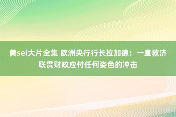 黄sei大片全集 欧洲央行行长拉加德：一直救济联贯财政应付任何姿色的冲击