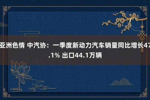 亚洲色情 中汽协：一季度新动力汽车销量同比增长47.1% 出口44.1万辆