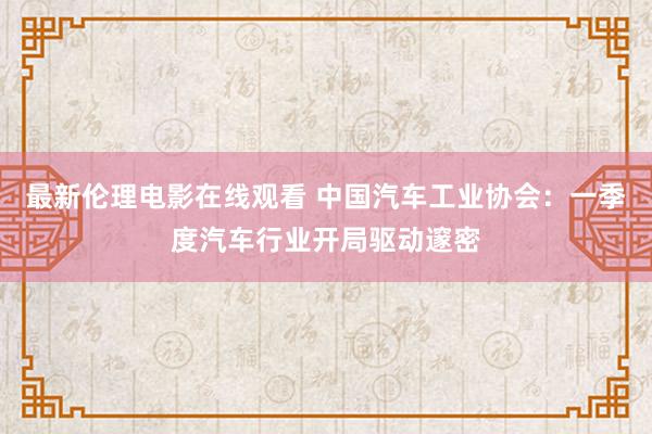 最新伦理电影在线观看 中国汽车工业协会：一季度汽车行业开局驱动邃密