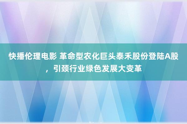 快播伦理电影 革命型农化巨头泰禾股份登陆A股，引颈行业绿色发展大变革