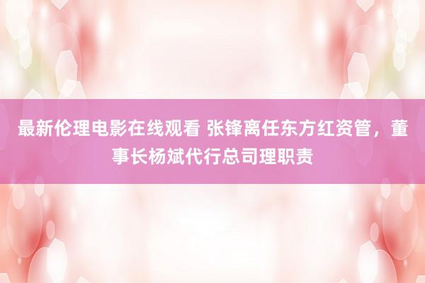 最新伦理电影在线观看 张锋离任东方红资管，董事长杨斌代行总司理职责