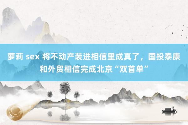 萝莉 sex 将不动产装进相信里成真了，国投泰康和外贸相信完成北京“双首单”