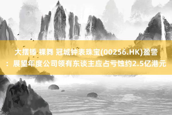 大摆锤 裸舞 冠城钟表珠宝(00256.HK)盈警：展望年度公司领有东谈主应占亏蚀约2.5亿港元