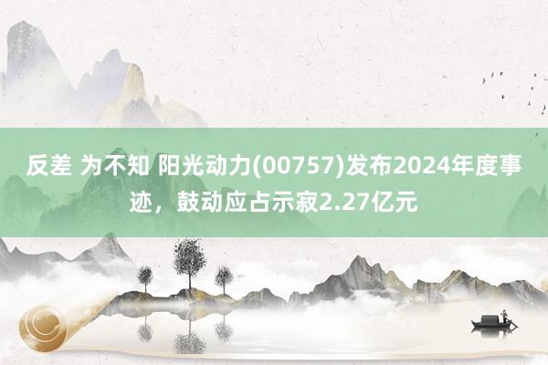 反差 为不知 阳光动力(00757)发布2024年度事迹，鼓动应占示寂2.27亿元