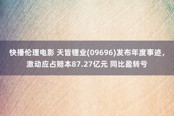 快播伦理电影 天皆锂业(09696)发布年度事迹，激动应占赔本87.27亿元 同比盈转亏