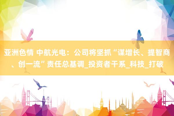 亚洲色情 中航光电：公司将坚抓“谋增长、提智商、创一流”责任总基调_投资者干系_科技_打破