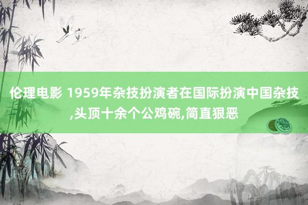 伦理电影 1959年杂技扮演者在国际扮演中国杂技，头顶十余个公鸡碗，简直狠恶