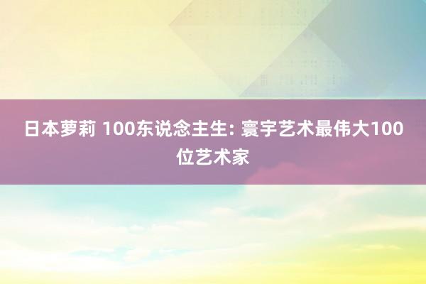 日本萝莉 100东说念主生: 寰宇艺术最伟大100位艺术家