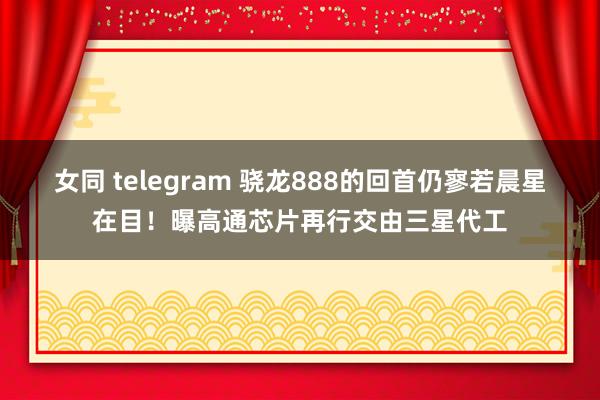 女同 telegram 骁龙888的回首仍寥若晨星在目！曝高通芯片再行交由三星代工