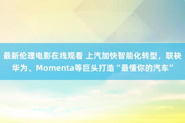 最新伦理电影在线观看 上汽加快智能化转型，联袂华为、Momenta等巨头打造“最懂你的汽车”