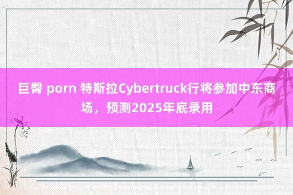 巨臀 porn 特斯拉Cybertruck行将参加中东商场，预测2025年底录用