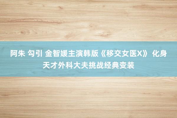 阿朱 勾引 金智媛主演韩版《移交女医X》 化身天才外科大夫挑战经典变装