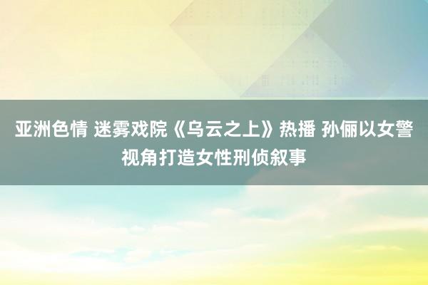亚洲色情 迷雾戏院《乌云之上》热播 孙俪以女警视角打造女性刑侦叙事