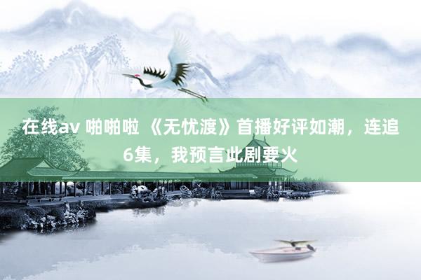在线av 啪啪啦 《无忧渡》首播好评如潮，连追6集，我预言此剧要火