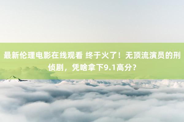 最新伦理电影在线观看 终于火了！无顶流演员的刑侦剧，凭啥拿下9.1高分？