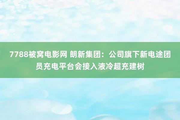 7788被窝电影网 朗新集团：公司旗下新电途团员充电平台会接入液冷超充建树
