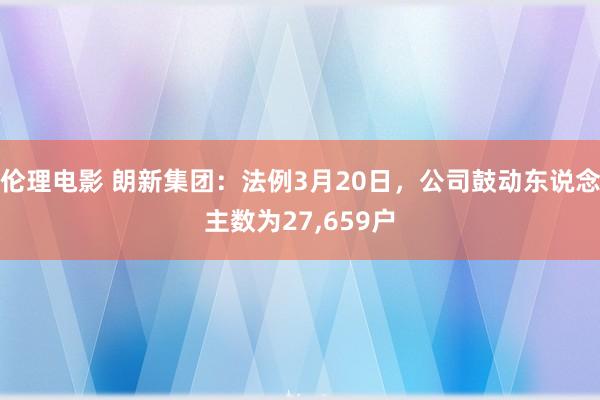 伦理电影 朗新集团：法例3月20日，公司鼓动东说念主数为27，659户