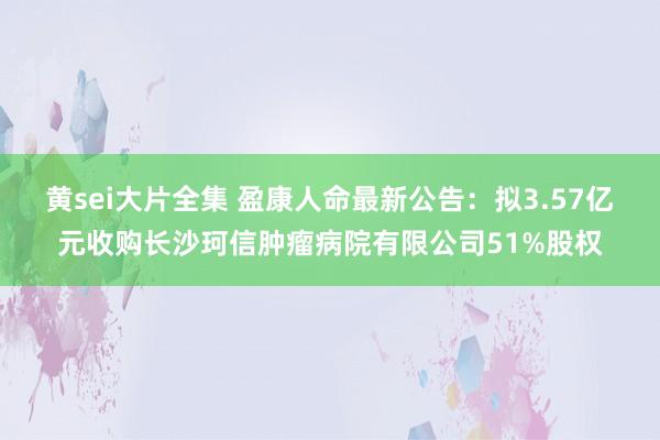 黄sei大片全集 盈康人命最新公告：拟3.57亿元收购长沙珂信肿瘤病院有限公司51%股权
