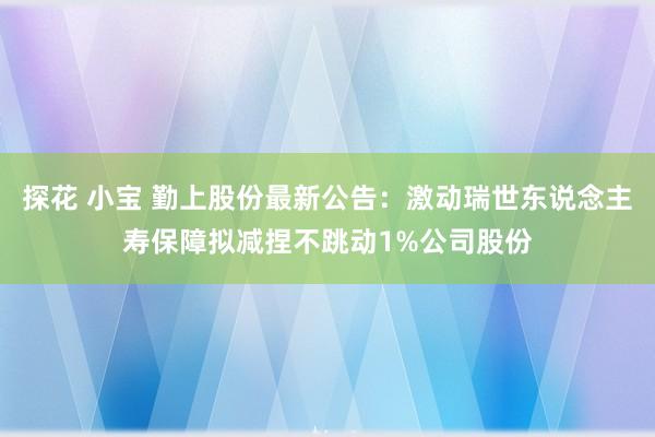 探花 小宝 勤上股份最新公告：激动瑞世东说念主寿保障拟减捏不跳动1%公司股份