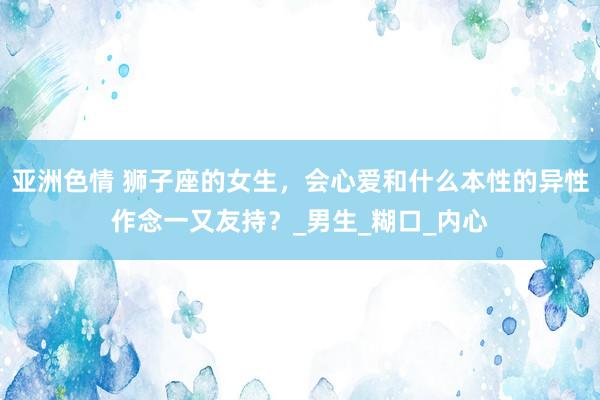 亚洲色情 狮子座的女生，会心爱和什么本性的异性作念一又友持？_男生_糊口_内心