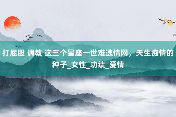 打屁股 调教 这三个星座一世难逃情网，天生痴情的种子_女性_功绩_爱情