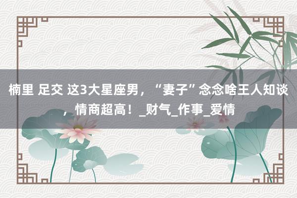 楠里 足交 这3大星座男，“妻子”念念啥王人知谈，情商超高！_财气_作事_爱情