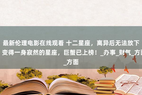 最新伦理电影在线观看 十二星座，离异后无法放下，变得一身寂然的星座，巨蟹已上榜！_办事_财气_方面