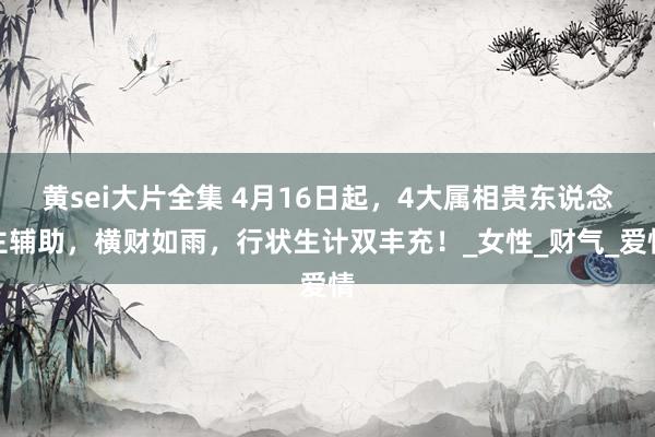 黄sei大片全集 4月16日起，4大属相贵东说念主辅助，横财如雨，行状生计双丰充！_女性_财气_爱情
