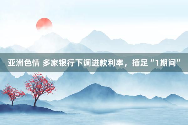 亚洲色情 多家银行下调进款利率，插足“1期间”