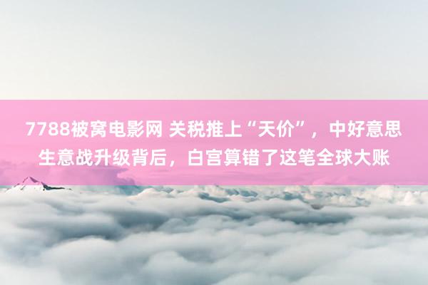 7788被窝电影网 关税推上“天价”，中好意思生意战升级背后，白宫算错了这笔全球大账