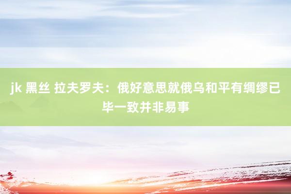 jk 黑丝 拉夫罗夫：俄好意思就俄乌和平有绸缪已毕一致并非易事