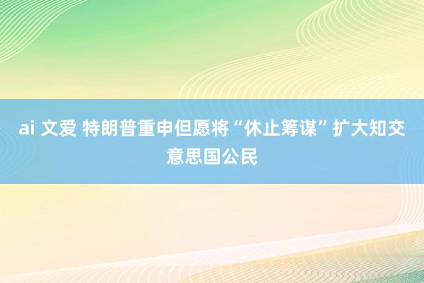ai 文爱 特朗普重申但愿将“休止筹谋”扩大知交意思国公民