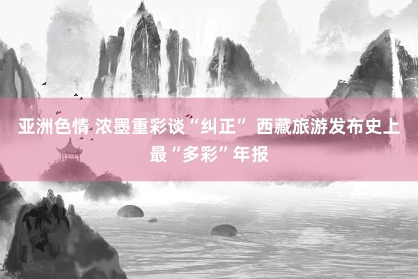 亚洲色情 浓墨重彩谈“纠正” 西藏旅游发布史上最“多彩”年报