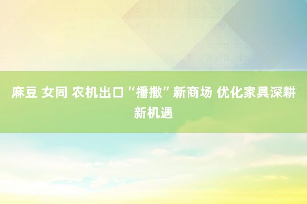 麻豆 女同 农机出口“播撒”新商场 优化家具深耕新机遇