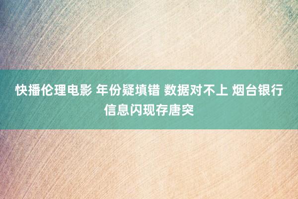 快播伦理电影 年份疑填错 数据对不上 烟台银行信息闪现存唐突