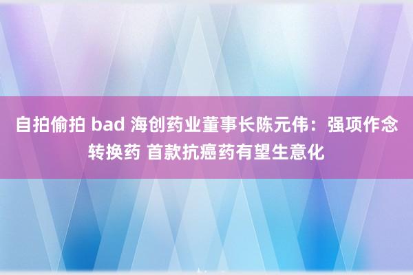 自拍偷拍 bad 海创药业董事长陈元伟：强项作念转换药 首款抗癌药有望生意化